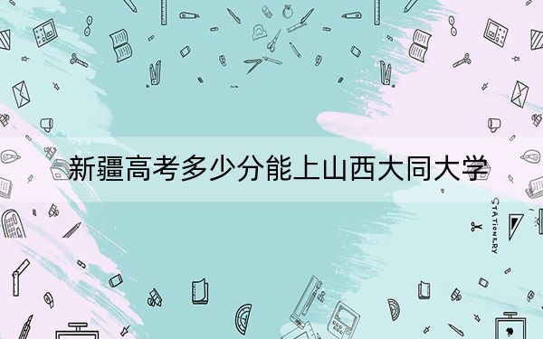 新疆高考多少分能上山西大同大学？2024年投档线分