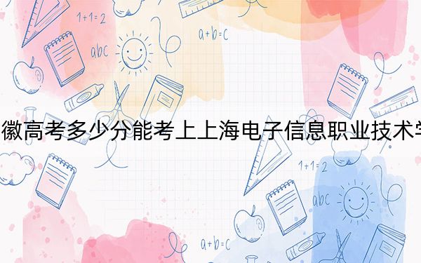安徽高考多少分能考上上海电子信息职业技术学院？附2022-2024年最低录取分数线