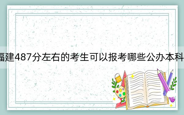 福建487分左右的考生可以报考哪些公办本科大学？（附带近三年487分大学录取名单）