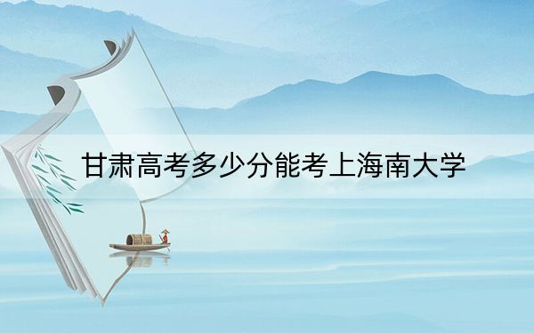 甘肃高考多少分能考上海南大学？附2022-2024年最低录取分数线