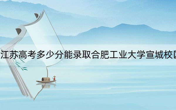 江苏高考多少分能录取合肥工业大学宣城校区？2024年历史类录取分580分 物理类最低613分