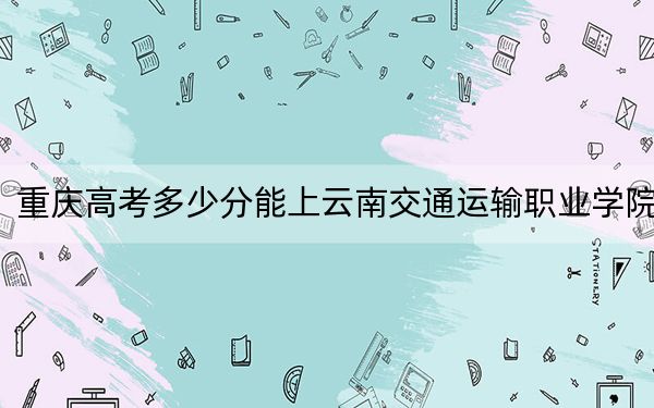 重庆高考多少分能上云南交通运输职业学院？附2022-2024年最低录取分数线