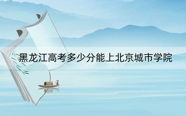 黑龙江高考多少分能上北京城市学院？2024年历史类投档线425分 物理类录取分386分