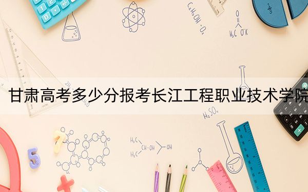 甘肃高考多少分报考长江工程职业技术学院？2024年历史类投档线353分 物理类录取分324分