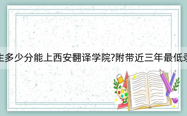 山西考生多少分能上西安翻译学院?附带近三年最低录取分数线