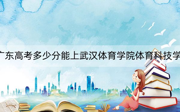 广东高考多少分能上武汉体育学院体育科技学院？2024年历史类最低484分 物理类最低491分
