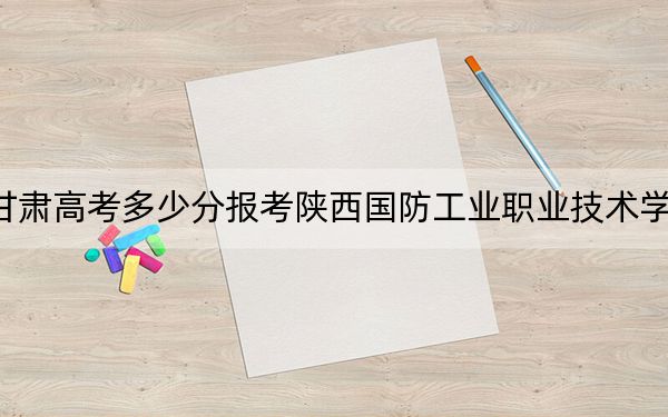 甘肃高考多少分报考陕西国防工业职业技术学院？2024年历史类投档线408分 物理类录取分381分