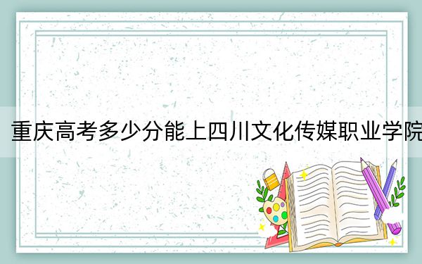 重庆高考多少分能上四川文化传媒职业学院？附2022-2024年最低录取分数线