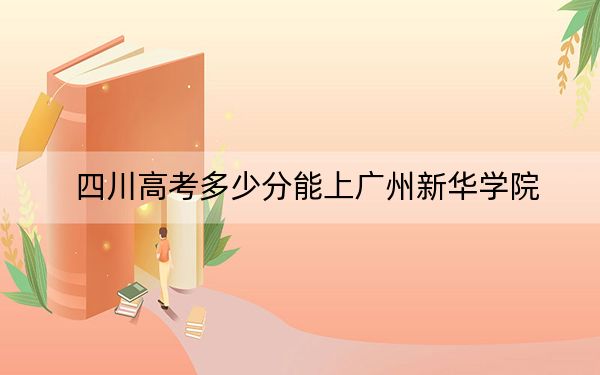 四川高考多少分能上广州新华学院？附2022-2024年最低录取分数线