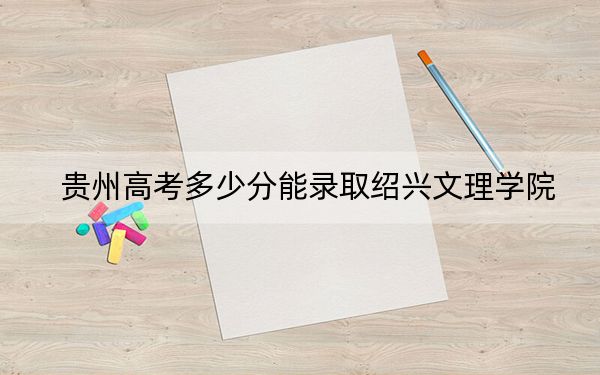 贵州高考多少分能录取绍兴文理学院？2024年历史类录取分493分 物理类最低438分