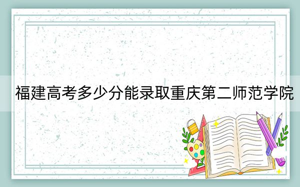 福建高考多少分能录取重庆第二师范学院?附2022-2024年最低录取分数线