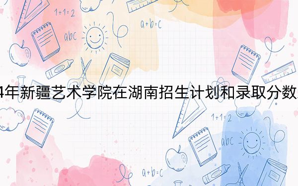 2024年新疆艺术学院在湖南招生计划和录取分数线是多少？湖南考生2025年参考