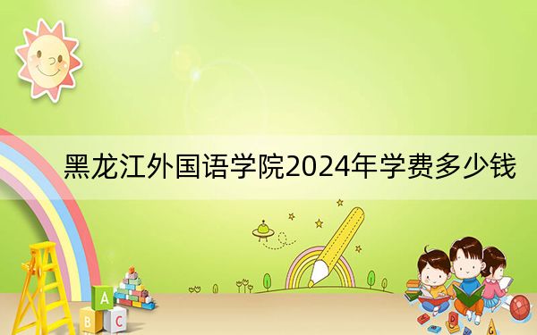 黑龙江外国语学院2024年学费多少钱？每年最低22000元最高32000元（各专业收费标准）