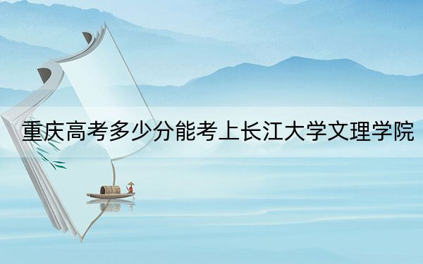 重庆高考多少分能考上长江大学文理学院？附2022-2024年最低录取分数线