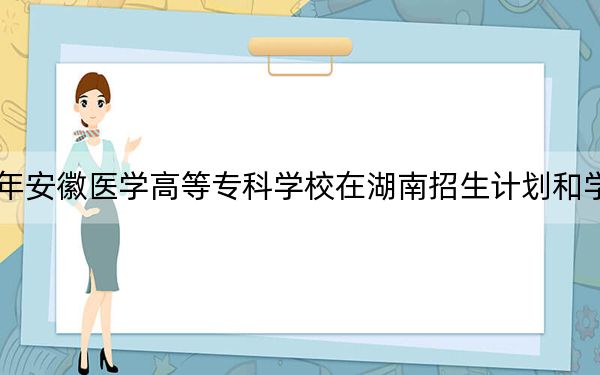 2024年安徽医学高等专科学校在湖南招生计划和学费是多少?录取分数线是多少?