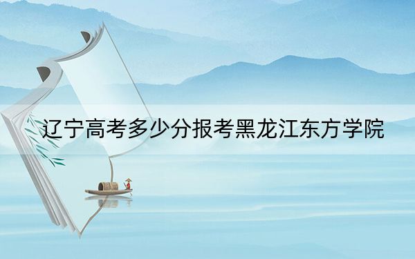 辽宁高考多少分报考黑龙江东方学院？附2022-2024年最低录取分数线