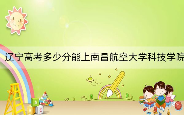 辽宁高考多少分能上南昌航空大学科技学院？附2022-2024年最低录取分数线