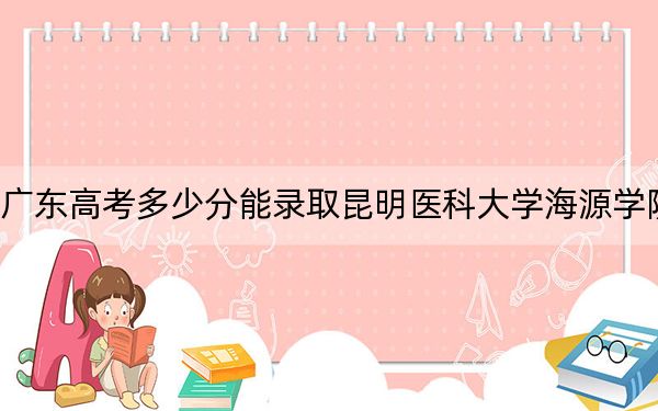 广东高考多少分能录取昆明医科大学海源学院？附2022-2024年最低录取分数线