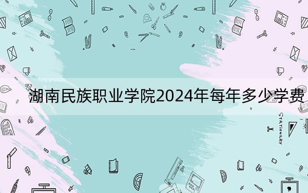 湖南民族职业学院2024年每年多少学费？每年3500元（供贵州考生参考）