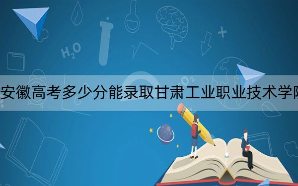 安徽高考多少分能录取甘肃工业职业技术学院？2024年历史类录取分286分 物理类最低334分