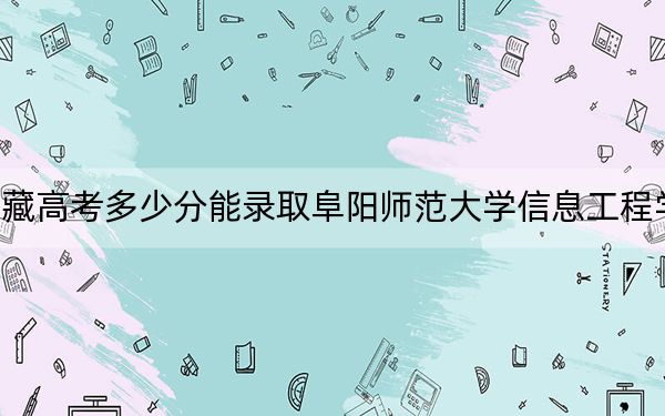 西藏高考多少分能录取阜阳师范大学信息工程学院？2024年投档线分