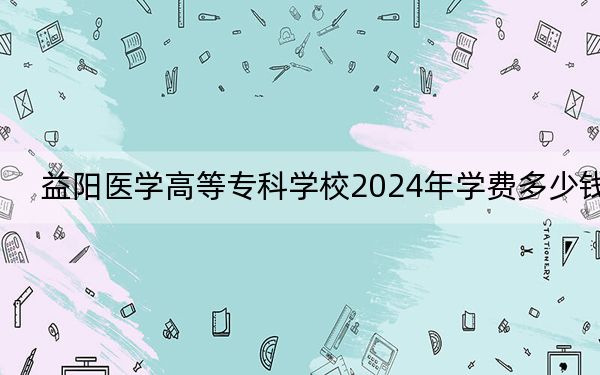 益阳医学高等专科学校2024年学费多少钱?每年-元-5460元(各专业收费标准)