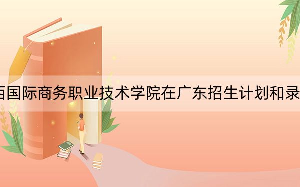 2024年广西国际商务职业技术学院在广东招生计划和录取分数线是多少?广东考生2025年参考