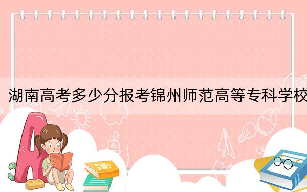 湖南高考多少分报考锦州师范高等专科学校？附2022-2024年最低录取分数线