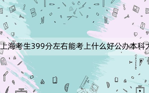 上海考生399分左右能考上什么好公办本科大学?(附带近三年高考大学录取名单)