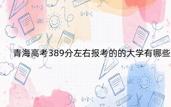 青海高考389分左右报考的的大学有哪些？（附带2022-2024年389左右高校名单）