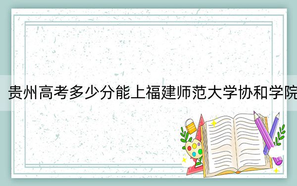 贵州高考多少分能上福建师范大学协和学院?2024年历史类最低467分 物理类406分