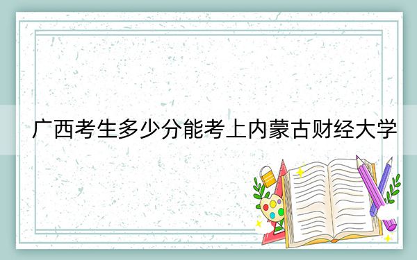 广西考生多少分能考上内蒙古财经大学？附近三年最低院校投档线