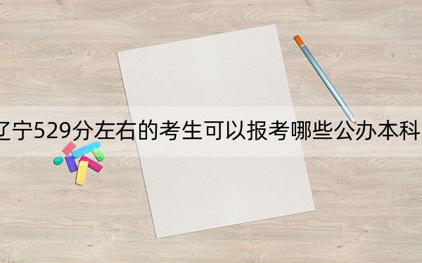 辽宁529分左右的考生可以报考哪些公办本科大学？（附带近三年高考大学录取名单）