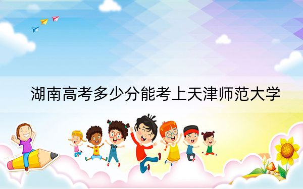 湖南高考多少分能考上天津师范大学？2024年历史类559分 物理类487分
