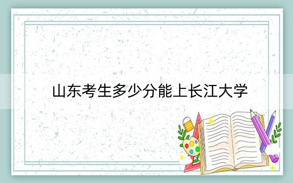 山东考生多少分能上长江大学？2024年综合最低分493分