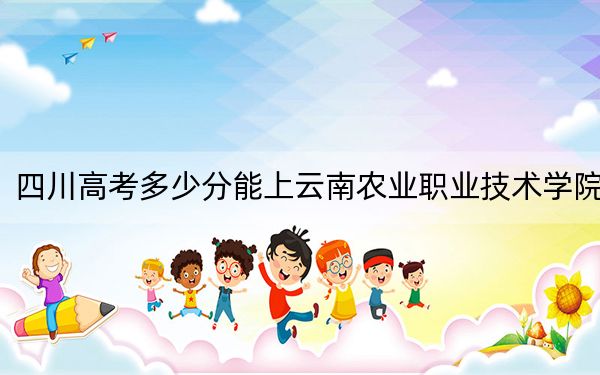 四川高考多少分能上云南农业职业技术学院？附2022-2024年最低录取分数线