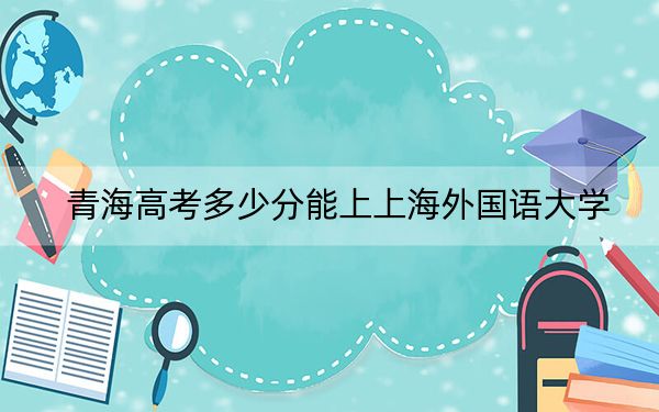 青海高考多少分能上上海外国语大学？2024年文科最低472分 理科录取分487分