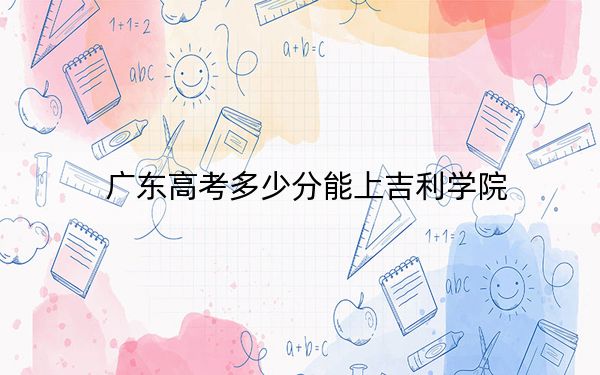 广东高考多少分能上吉利学院？2024年历史类录取分469分 物理类最低480分