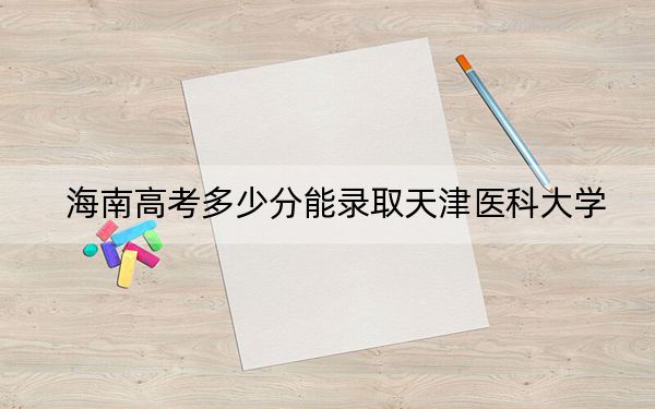 海南高考多少分能录取天津医科大学？2024年综合最低分662分