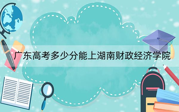 广东高考多少分能上湖南财政经济学院？附2022-2024年最低录取分数线