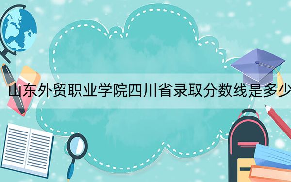 山东外贸职业学院四川省录取分数线是多少？2025年四川考生参考