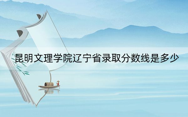 昆明文理学院辽宁省录取分数线是多少？2025年辽宁考生参考