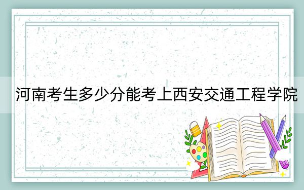河南考生多少分能考上西安交通工程学院？附2022-2024年院校投档线