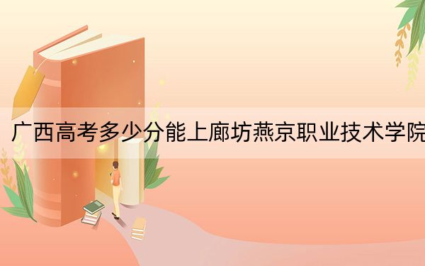 广西高考多少分能上廊坊燕京职业技术学院？附2022-2024年最低录取分数线