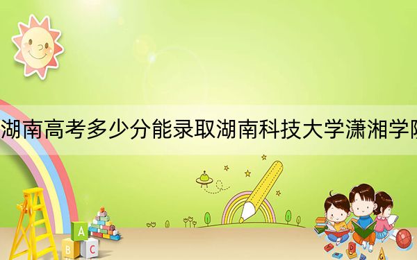 湖南高考多少分能录取湖南科技大学潇湘学院？2024年历史类最低474分 物理类投档线449分