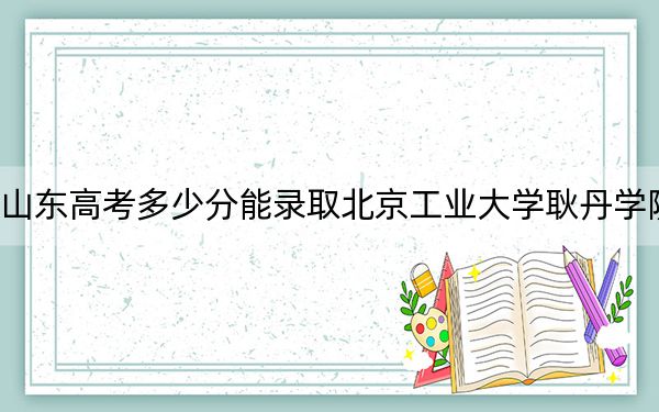 山东高考多少分能录取北京工业大学耿丹学院?2024年综合投档线463分