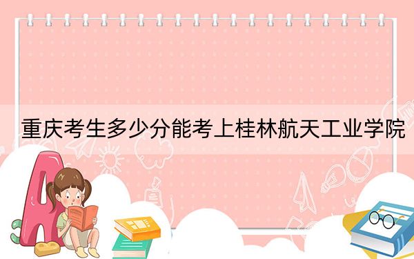 重庆考生多少分能考上桂林航天工业学院？附2022-2024年最低录取分数线