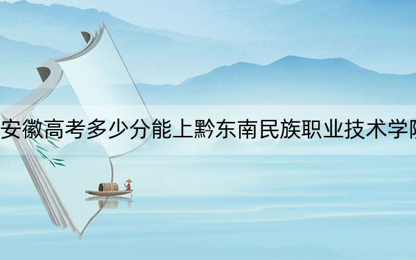 安徽高考多少分能上黔东南民族职业技术学院？附2022-2024年最低录取分数线