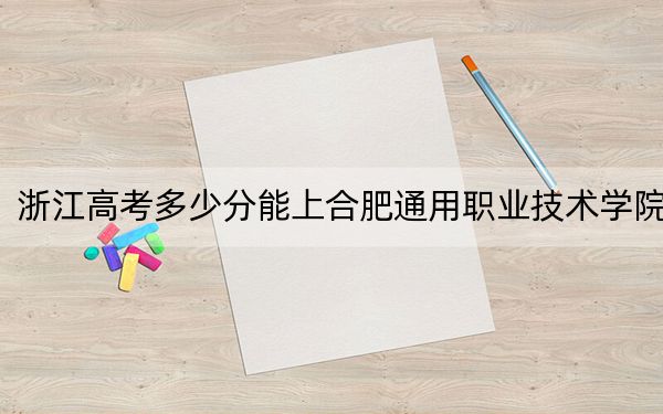 浙江高考多少分能上合肥通用职业技术学院？2024年最低录取分数线430分