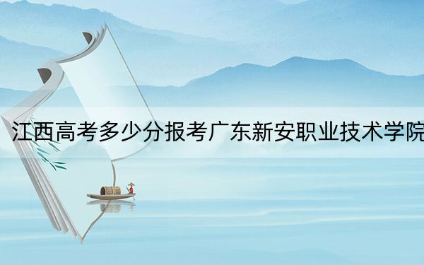 江西高考多少分报考广东新安职业技术学院？2024年历史类最低303分 物理类240分